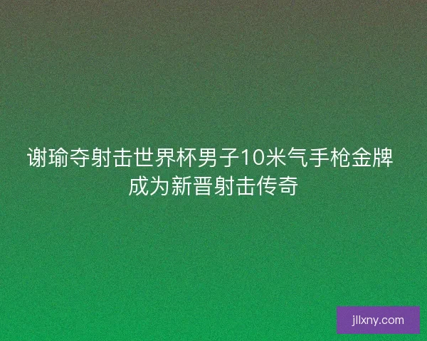 谢瑜夺射击世界杯男子10米气手枪金牌 成为新晋射击传奇