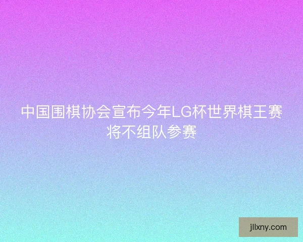 中国围棋协会宣布今年LG杯世界棋王赛将不组队参赛