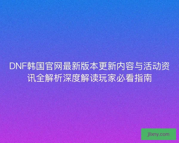 DNF韩国官网最新版本更新内容与活动资讯全解析深度解读玩家必看指南