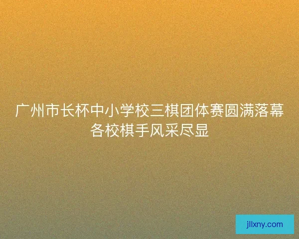 广州市长杯中小学校三棋团体赛圆满落幕各校棋手风采尽显